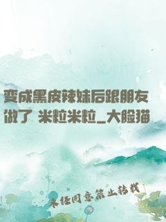 变成黑皮辣妹后跟朋友做了 米粒米粒